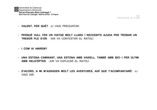 Generalitat de Catalunya
Departament d’Educació
Servei Educatiu Baix Llobregat 1
Sant Feliu de Llobregat - Molins de Rei - El Papiol
NUS
P5A Escola Pau Vila -El Papiol
- VALENT, PER QUÈ? -LI VAIG PREGUNTAR.
- PERQUÈ VULL FER UN VIATGE MOLT LLARG I NECESSITO AJUDA PER TROBAR UN
TRESOR PLE D’OR. –EM VA CONTESTAR EL RATOLÍ.
- I COM HI ANIREM?
- UNA ESTONA CAMINANT, UNA ESTONA AMB VAIXELL, TAMBÉ AMB BICI I PER ÚLTIM
AMB HELICÒPTER. –EM VA EXPLICAR EL RATOLÍ.
- D’ACORD, A MI M’AGRADEN MOLT LES AVENTURES, AIXÍ QUE T’ACOMPANYARÉ! -LI
VAIG DIR.
 