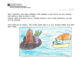 Generalitat de Catalunya
Departament d’Educació
Servei Educatiu Baix Llobregat 1
Sant Feliu de Llobregat - Molins de Rei - El Papiol
DESENLLAÇ
P4B Escola Castell Ciuró -Molins de Rei
MOLT CONTENTS VAN ANAR CAMINANT FINS ARRIBAR A UNA PLATJA ON VAN TROBAR
UNA AMPOLLA AMB UN MAPA A DINS.
AQUEST MAPA EXPLICAVA QUE EL TRESOR ESTAVA A DALT D’UNA MUNTANYA, EN UNA
ILLA DE PIRATES.
VAN PUJAR EN UN VAIXELL PER PODER ANAR FINS A LA ILLA, SITUADA ENMIG D’UN MAR
MOLT GRAN.
 