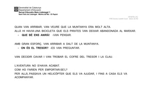 Generalitat de Catalunya
Departament d’Educació
Servei Educatiu Baix Llobregat 1
Sant Feliu de Llobregat - Molins de Rei - El Papiol
DESENLLAÇ
P4B Escola Castell Ciuró -Molins de Rei
QUAN VAN ARRIBAR, VAN VEURE QUE LA MUNTANYA ERA MOLT ALTA.
ALLÀ HI HAVIA UNA BICICLETA QUE ELS PIRATES VAN DEIXAR ABANDONADA AL MARXAR.
- QUE BÉ ENS ANIRÀ! -VAN PENSAR.
AMB GRAN ESFORÇ, VAN ARRIBAR A DALT DE LA MUNTANYA.
- ON ÉS EL TRESOR? -ES VAN PREGUNTAR.
VAN DECIDIR CAVAR I VAN TROBAR EL COFRE DEL TRESOR I LA CLAU.
L’AVENTURA NO S’HAVIA ACABAT.
COM HO FARIEN PER EMPORTAR-SE’L?
PER ALLÀ, PASSAVA UN HELICÒPTER QUE ELS VA AJUDAR, I FINS A CASA ELS VA
ACOMPANYAR.
 