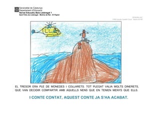 Generalitat de Catalunya
Departament d’Educació
Servei Educatiu Baix Llobregat 1
Sant Feliu de Llobregat - Molins de Rei - El Papiol
DESENLLAÇ
P4B Escola Castell Ciuró -Molins de Rei
EL TRESOR ERA PLE DE MONEDES I COLLARETS. TOT PLEGAT VALIA MOLTS DINERETS,
QUE VAN DECIDIR COMPARTIR AMB AQUELLS NENS QUE EN TENIEN MENYS QUE ELLS.
I CONTE CONTAT, AQUEST CONTE JA S’HA ACABAT.
 