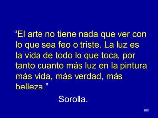 “El arte no tiene nada que ver con
lo que sea feo o triste. La luz es
la vida de todo lo que toca, por
tanto cuanto más luz en la pintura
más vida, más verdad, más
belleza.”
            Sorolla.
                                 109
 