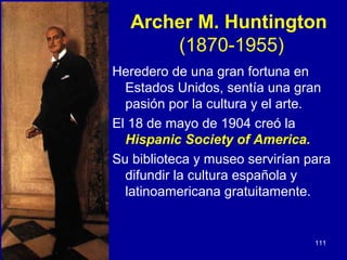 Archer M. Huntington
       (1870-1955)
Heredero de una gran fortuna en
  Estados Unidos, sentía una gran
  pasión por la cultura y el arte.
El 18 de mayo de 1904 creó la
  Hispanic Society of America.
Su biblioteca y museo servirían para
  difundir la cultura española y
  latinoamericana gratuitamente.


                                 111
 
