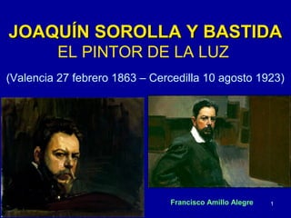 JOAQUÍN SOROLLA Y BASTIDA
         EL PINTOR DE LA LUZ
(Valencia 27 febrero 1863 – Cercedilla 10 agosto 1923)




                               Francisco Amillo Alegre   1
 