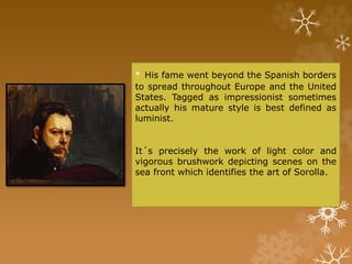 • His fame went beyond the Spanish borders
to spread throughout Europe and the United
States. Tagged as impressionist sometimes
actually his mature style is best defined as
luminist.
It´s precisely the work of light color and
vigorous brushwork depicting scenes on the
sea front which identifies the art of Sorolla.
 