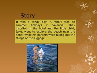 Story
It was a windy day. A family was on
summer holidays in Valencia. They
installed in the hotel and the little child,
Jake, went to explore the beach near the
hotel, while his parents were taking out the
things of the luggage.
 