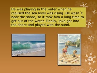 He was playing in the water when he
realised the sea level was rising. He wasn´t
near the shore, so it took him a long time to
get out of the water. Finally, Jake got into
the shore and played with the sand.
 