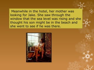 Meanwhile in the hotel, her mother was
looking for Jake. She saw through the
window that the sea level was rising and she
thought his son might be in the beach and
she went to see if he was there.
 