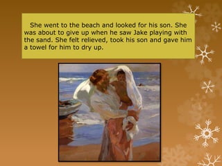 She went to the beach and looked for his son. She
was about to give up when he saw Jake playing with
the sand. She felt relieved, took his son and gave him
a towel for him to dry up.
 