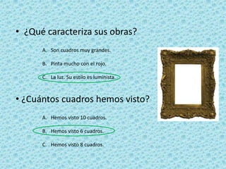 • ¿Qué caracteriza sus obras?
      A. Son cuadros muy grandes.

      B. Pinta mucho con el rojo.

      C. La luz. Su estilo es luminista.



• ¿Cuántos cuadros hemos visto?
      A. Hemos visto 10 cuadros.

      B. Hemos visto 6 cuadros.

      C. Hemos visto 8 cuadros.
 