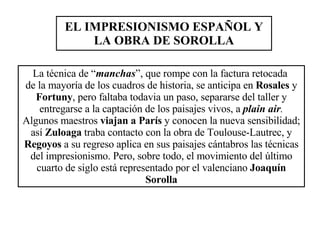 EL IMPRESIONISMO ESPAÑOL Y LA OBRA DE SOROLLA La técnica de “ manchas ”, que rompe con la factura retocada  de la mayoría de los cuadros de historia, se anticipa en  Rosales  y  Fortuny , pero faltaba todavia un paso, separarse del taller y entregarse a la captación de los paisajes vivos, a  plain air .  Algunos maestros  viajan a París  y conocen la nueva sensibilidad; así  Zuloaga  traba contacto con la obra de Toulouse-Lautrec, y  Regoyos  a su regreso aplica en sus paisajes cántabros las técnicas del impresionismo. Pero, sobre todo, el movimiento del último cuarto de siglo está representado por el valenciano  Joaquín Sorolla 