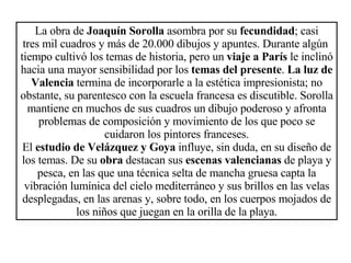La obra de  Joaquín Sorolla  asombra por su  fecundidad ; casi tres mil cuadros y más de 20.000 dibujos y apuntes. Durante algún  tiempo cultivó los temas de historia, pero un  viaje a París  le inclinó hacia una mayor sensibilidad por los  temas del presente .  La luz de Valencia  termina de incorporarle a la estética impresionista; no obstante, su parentesco con la escuela francesa es discutible. Sorolla mantiene en muchos de sus cuadros un dibujo poderoso y afronta problemas de composición y movimiento de los que poco se cuidaron los pintores franceses. El  estudio de Velázquez y Goya  influye, sin duda, en su diseño de los temas. De su  obra  destacan sus  escenas valencianas  de playa y pesca, en las que una técnica selta de mancha gruesa capta la vibración lumínica del cielo mediterráneo y sus brillos en las velas desplegadas, en las arenas y, sobre todo, en los cuerpos mojados de los niños que juegan en la orilla de la playa. 