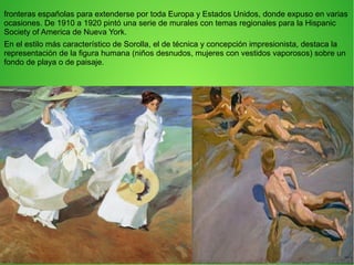 fronteras españolas para extenderse por toda Europa y Estados Unidos, donde expuso en varias
ocasiones. De 1910 a 1920 pintó una serie de murales con temas regionales para la Hispanic
Society of America de Nueva York.
En el estilo más característico de Sorolla, el de técnica y concepción impresionista, destaca la
representación de la figura humana (niños desnudos, mujeres con vestidos vaporosos) sobre un
fondo de playa o de paisaje.
 