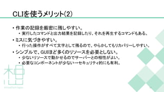 CLIを使うメリット(2)
• 作業の記録を厳密に残しやすい。
• 実行したコマンドと出力結果を記録したり、それを再生するコマンドもある。
• ミスに気づきやすい。
• 行った操作がすべて文字として残るので、やらかしてもリカバリーしやすい。
• シンプルで、GUIほど多くのリソースを必要としない。
• 少ないリソースで動かせるのでサーバーとの相性がよい。
• 必要なコンポーネントが少ない→セキュリティ的にも有利。
10
 