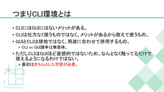 つまりCLI環境とは
• CLIにはGUIにはないメリットがある。
• CLIは仕方なく使うものではなく、メリットがあるから敢えて使うもの。
• GUIとCLIは排他ではなく、用途に合わせて併用するもの。
• CLI vs GUI論争は無意味。
• ただしCLIはGUIほど直感的ではないため、なんとなく触ってるだけで
使えるようになるわけではない。
• 最初はきちんとした学習が必要。
11
 