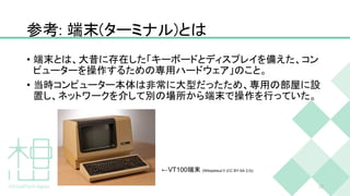 参考: 端末(ターミナル)とは
• 端末とは、大昔に存在した「キーボードとディスプレイを備えた、コン
ピューターを操作するための専用ハードウェア」のこと。
• 当時コンピューター本体は非常に大型だったため、専用の部屋に設
置し、ネットワークを介して別の場所から端末で操作を行っていた。
13
←VT100端末 (Wikipediaより (CC BY-SA 3.0))
 
