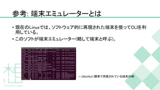 参考: 端末エミュレーターとは
• 現在のLinuxでは、ソフトウェア的に再現された端末を使ってCLIを利
用している。
• このソフトが端末エミュレーター(略して端末と呼ぶ)。
14
←Ubuntuに標準で用意されている端末の例
 