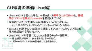 CLI環境の準備(Linux編)
• Linuxコマンドと言った場合、一般的には標準シェルのBashと、基礎
的なコマンドを集めたcoreutilsを前提としている。
• 大抵のディストリではBashが標準シェルとなっている。
• ただし特殊なディストリやコンテナだとBashがないこともある。
• coreutilsや(何かしらの)端末も標準でインストールされているため、
端末を起動するだけでよい。
• Linuxコマンドの学習には、Linuxを使うのが一番簡単。
• 環境構築が簡単で、参考書と同じものが動く。
• メジャーなディストリなら何を使っても構わない。
17
 