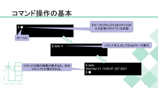 コマンド操作の基本
22
$ ■
$ date ⏎
$ date
Wed Apr 21 13:00:47 JST 2021
$ ■
$マーク(プロンプト)はコマンドの
入力を受け付けている合図
コマンドを入力してEnterキーで実行
コマンドの実行結果が表示され、次の
プロンプトが表示される。
カーソル
 