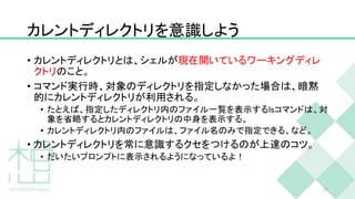 カレントディレクトリを意識しよう
• カレントディレクトリとは、シェルが現在開いているワーキングディレ
クトリのこと。
• コマンド実行時、対象のディレクトリを指定しなかった場合は、暗黙
的にカレントディレクトリが利用される。
• たとえば、指定したディレクトリ内のファイル一覧を表示するlsコマンドは、対
象を省略するとカレントディレクトリの中身を表示する。
• カレントディレクトリ内のファイルは、ファイル名のみで指定できる、など。
• カレントディレクトリを常に意識するクセをつけるのが上達のコツ。
• だいたいプロンプトに表示されるようになっているよ！
23
 
