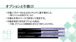 オプションと引数(2)
• 引数(パラメータとも)とはコマンドに渡す値のこと。
• 開くファイルを指定する、など。
• 引数も半角スペースで区切って指定する。
• 引数を指定できるオプションもある。
• 引数、オプションは複数組み合わせて使うこともできる。
25
$ ls ⏎
$ ls /usr ⏎
$ tail –n 5 /var/log/syslog ⏎
カレントディレクトリの内容を表示する
/usrディレクトリの内容を表示する
syslogファイルの末尾5行を表示する
 