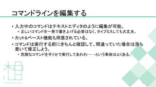 コマンドラインを編集する
• 入力中のコマンドはテキストエディタのように編集が可能。
• 正しいコマンドを一発で書き上げる必要はなく、タイプミスしても大丈夫。
• カット&ペースト機能も用意されている。
• コマンドは実行する前にきちんと確認して、間違っていた場合は落ち
着いて修正しよう。
• 危険なコマンドを手くせで実行してあわわ……という事故はよくある。
26
 