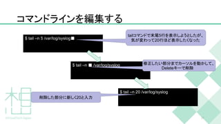 コマンドラインを編集する
27
$ tail –n 5 /var/log/syslog■
$ tail –n ■ /var/log/syslog
$ tail –n 20 /var/log/syslog
tailコマンドで末尾5行を表示しようとしたが、
気が変わって20行ほど表示したくなった
修正したい部分までカーソルを動かして、
Deleteキーで削除
削除した部分に新しく20と入力
 