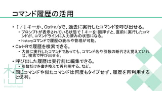 コマンド履歴の活用
• ↑/↓キーか、Ctrl+n/pで、過去に実行したコマンドを呼び出せる。
• プロンプトが表示されている状態で↑キーを1回押すと、直前に実行したコマ
ンドが、コマンドラインに入力済みの状態になる。
• historyコマンドで履歴の表示や管理が可能。
• Ctrl+Rで履歴を検索できる。
• 大昔に実行したコマンドであっても、コマンド名や引数の断片さえ覚えていれ
ば、検索で呼び出せる。
• 呼び出した履歴は実行前に編集できる。
• 引数だけを書き換えて再利用する、など。
• 同じコマンドや似たコマンドは何度もタイプせず、履歴を再利用する
と便利。
28
 