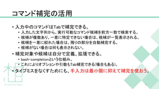 コマンド補完の活用
• 入力中のコマンドはTabで補完できる。
• 入力した文字列から、実行可能なコマンド候補を前方一致で検索する。
• 候補が複数あり、一意に特定できない場合は、候補が一覧表示される。
• 候補を一意に絞れた場合は、残りの部分を自動補完する。
• 候補がない場合は何も表示されない。
• 補完対象や候補は自分で定義、拡張できる。
• bash-completionという仕組み。
• これによりオプションや引数もTab補完できる(場合もある)。
• タイプミスをなくすためにも、手入力は最小限に抑えて補完を使おう。
30
 
