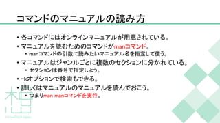 コマンドのマニュアルの読み方
• 各コマンドにはオンラインマニュアルが用意されている。
• マニュアルを読むためのコマンドがmanコマンド。
• manコマンドの引数に読みたいマニュアル名を指定して使う。
• マニュアルはジャンルごとに複数のセクションに分かれている。
• セクションは番号で指定しよう。
• -kオプションで検索もできる。
• 詳しくはマニュアルのマニュアルを読んでおこう。
• つまりman manコマンドを実行。
32
 