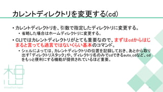 カレントディレクトリを変更する(cd)
• カレントディレクトリを、引数で指定したディレクトリに変更する。
• 省略した場合はホームディレクトリに変更する。
• CLIではカレントディレクトリがとても重要なので、まずはcdからはじ
まると言っても過言ではないくらい基本のコマンド。
• シェルによっては、カレントディレクトリの位置を記録しておき、あとから取り
出す「ディレクトリスタック」や、ディレクトリ名のみでcdできるauto_cdなど、cd
をもっと便利にする機能が提供されているほど重要。
35
 