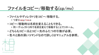 ファイルをコピー/移動する(cp/mv)
• ファイルやディレクトリをコピー/移動する。
• つまりcopy/move
• コピー/移動時は名前を変えることもできる。
• 同一ディレクトリ内で名前を変えて移動することでリネーム。
• どちらもコピー元とコピー先のふたつの引数が必要。
• 色々と奥の深いコマンドなので詳しくはマニュアルを参照。
36
 