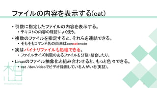 ファイルの内容を表示する(cat)
• 引数に指定したファイルの内容を表示する。
• テキストの内容の確認によく使う。
• 複数のファイルを指定すると、それらを連結できる。
• そもそもコマンド名の由来はconcatenate
• 実はバイナリファイルも処理できる。
• ファイルサイズ制限のあるファイルを分割/結合したり。
• Linuxのファイル抽象化と組み合わせると、もっと色々できる。
• cat /dev/videoでビデオ録画している人がいる(実話)。
37
 