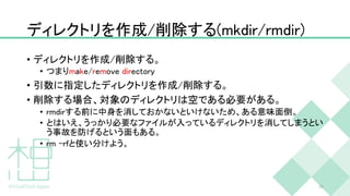 ディレクトリを作成/削除する(mkdir/rmdir)
• ディレクトリを作成/削除する。
• つまりmake/remove directory
• 引数に指定したディレクトリを作成/削除する。
• 削除する場合、対象のディレクトリは空である必要がある。
• rmdirする前に中身を消しておかないといけないため、ある意味面倒。
• とはいえ、うっかり必要なファイルが入っているディレクトリを消してしまうとい
う事故を防げるという面もある。
• rm –rfと使い分けよう。
39
 