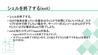 シェルを終了する(exit)
• シェルを終了する。
• GUIで端末を使っている場合はウィンドウを閉じてもいいけれど、スク
リプトの中で終了したい場合や、サーバーのコンソールからログアウ
トしたいような場合はexitで終了しよう。
• exitと似たコマンドにlogoutがある。
• logoutはログインシェルを終了するコマンド。
• サブシェルは終了できないので、とりあえずどちらも終了できるexitを覚えて
おけばOK。
40
 