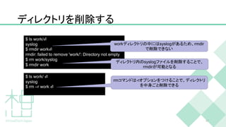 ディレクトリを削除する
47
$ ls work/⏎
syslog
$ rmdir work⏎
rmdir: failed to remove 'work/': Directory not empty
$ rm work/syslog
$ rmdir work
workディレクトリの中にはsyslogがあるため、rmdir
で削除できない
$ ls work/ ⏎
syslog
$ rm –r work ⏎
rmコマンドは-rオプションをつけることで、ディレクトリ
を中身ごと削除できる
ディレクトリ内のsyslogファイルを削除することで、
rmdirが可能となる
 
