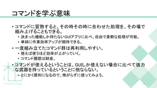 コマンドを学ぶ意味
• コマンドに習熟すると、その時その時に合わせた処理を、その場で
組み上げることもできる。
• 決まった機能しか持たないGUIアプリに比べ、自由で柔軟な処理が可能。
• 単純に作業効率アップが期待できる。
• 一度組み立てたコマンド群は再利用しやすい。
• 使えば使うほど効率が上がっていく。
• コマンド履歴は財産。
• コマンドが使えるということは、GUIしか使えない場合に比べて強力
な武器を持っているということに他ならない。
• とにかく便利になるので、怖がらずに使ってみよう。
49
 