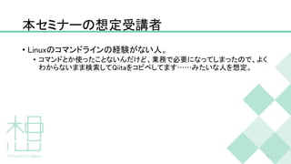 本セミナーの想定受講者
• Linuxのコマンドラインの経験がない人。
• コマンドとか使ったことないんだけど、業務で必要になってしまったので、よく
わからないまま検索してQiitaをコピペしてます……みたいな人を想定。
5
 