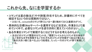 これから先、なにを学習するか
• コマンドは星の数ほど(やや誇張)存在するため、辞書的にすべてを
暗記するというのは現実的ではない。
• とはいえ、coreutilsのコマンド群くらいは一通り眺めておくと基礎力がつく。
• 具体的な目標(Webサーバーを運用するなど)を定め、作業をCLIで進
めていく中で、必要なコマンドを逆引き的に覚えていくのがよい。
• ある作業をコマンドで実現するにはどうするかを考えるのもよい。
• 先ほどのコマンド履歴のカウントは、「履歴ファイルからコマンド名を抽出す
る」「余計な文字を削除する」「それぞれのコマンドが何個ずつあるか数える」
「数の大きい順に並べる」という処理を、たった一行のコマンド群で実現して
いる。
50
 
