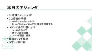 本日のアジェンダ
• CLIを使うメリットとは
• CLI環境の準備
• ターミナルとシェルとは
• Linux/Windows/MacでCLI環境を準備する
• コマンド操作に慣れよう
• シェルの扱い方
• オプションと引数
• コマンド履歴、編集
• 頻出コマンド紹介
• コマンド実行例
7
 