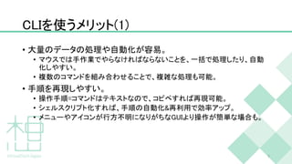 CLIを使うメリット(1)
• 大量のデータの処理や自動化が容易。
• マウスでは手作業でやらなければならないことを、一括で処理したり、自動
化しやすい。
• 複数のコマンドを組み合わせることで、複雑な処理も可能。
• 手順を再現しやすい。
• 操作手順=コマンドはテキストなので、コピペすれば再現可能。
• シェルスクリプト化すれば、手順の自動化&再利用で効率アップ。
• メニューやアイコンが行方不明になりがちなGUIより操作が簡単な場合も。
9
 