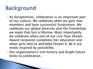  As Soroptimists, celebration is an important part
of our culture. We celebrate when we gain new
members and have successful fundraisers. We
celebrate our global diversity and the friendships
we make that last a lifetime. Most importantly,
we celebrate when one of our Live Your Dream
Award recipients completes her education and
when girls who’ve attended Dream It, Be It are
newly inspired by possibility.
 Our organization’s rich history and bright future
lends to celebration.
 