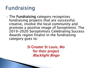  The Fundraising category recognizes
fundraising projects that are successful,
creative, involve the local community and
promote a positive image of Soroptimist. The
2019-2020 Soroptimists Celebrating Success
Awards region finalist in the fundraising
category goes to:
SI Greater St Louis, Mo
for their project
Blacklight Bingo
 
