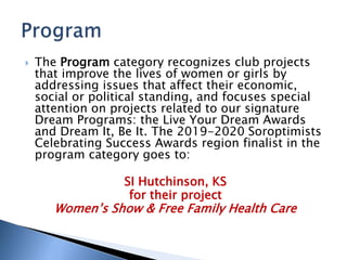  The Program category recognizes club projects
that improve the lives of women or girls by
addressing issues that affect their economic,
social or political standing, and focuses special
attention on projects related to our signature
Dream Programs: the Live Your Dream Awards
and Dream It, Be It. The 2019-2020 Soroptimists
Celebrating Success Awards region finalist in the
program category goes to:
SI Hutchinson, KS
for their project
Women’s Show & Free Family Health Care
 