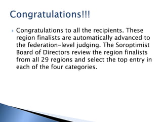  Congratulations to all the recipients. These
region finalists are automatically advanced to
the federation-level judging. The Soroptimist
Board of Directors review the region finalists
from all 29 regions and select the top entry in
each of the four categories.
 