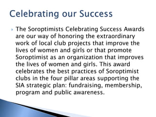  The Soroptimists Celebrating Success Awards
are our way of honoring the extraordinary
work of local club projects that improve the
lives of women and girls or that promote
Soroptimist as an organization that improves
the lives of women and girls. This award
celebrates the best practices of Soroptimist
clubs in the four pillar areas supporting the
SIA strategic plan: fundraising, membership,
program and public awareness.
 