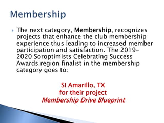  The next category, Membership, recognizes
projects that enhance the club membership
experience thus leading to increased member
participation and satisfaction. The 2019-
2020 Soroptimists Celebrating Success
Awards region finalist in the membership
category goes to:
SI Amarillo, TX
for their project
Membership Drive Blueprint
 