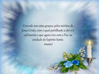 Concede-nos estas graças, pelos méritos de
Jesus Cristo, com o qual partilhaste a dor e o
sofrimento e que agora vive com o Pai, na
unidade do Espírito Santo.
Amém!
 