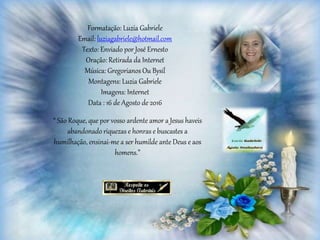 Formatação: Luzia Gabriele
Email: luziagabriele@hotmail.com
Texto: Enviado por José Ernesto
Oração: Retirada da Internet
Música: Gregorianos Ou Bysil
Montagens: Luzia Gabriele
Imagens: Internet
Data : 16 de Agosto de 2016
“ São Roque, que por vosso ardente amor a Jesus haveis
abandonado riquezas e honras e buscastes a
humilhação, ensinai-me a ser humilde ante Deus e aos
homens.”
 
