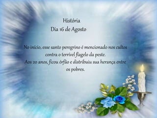 História
Dia 16 de Agosto
No início, esse santo peregrino é mencionado nos cultos
contra o terrível flagelo da peste.
Aos 20 anos, ficou órfão e distribuiu sua herança entre
os pobres.
 