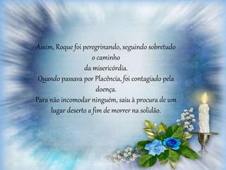 Assim, Roque foi peregrinando, seguindo sobretudo
o caminho
da misericórdia.
Quando passava por Placência, foi contagiado pela
doença.
Para não incomodar ninguém, saiu à procura de um
lugar deserto a fim de morrer na solidão.
 